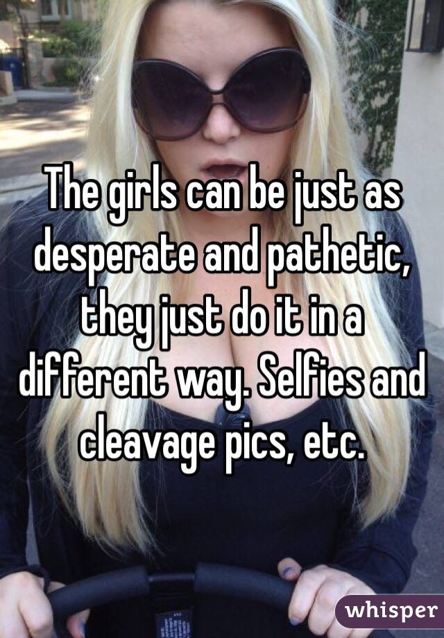The girls can be just as desperate and pathetic, they just do it in a different way. Selfies and cleavage pics, etc.
