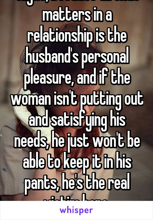  Right, because all that matters in a relationship is the husband's personal pleasure, and if the woman isn't putting out and satisfying his needs, he just won't be able to keep it in his pants, he's the real victim here.
*sarcasm*