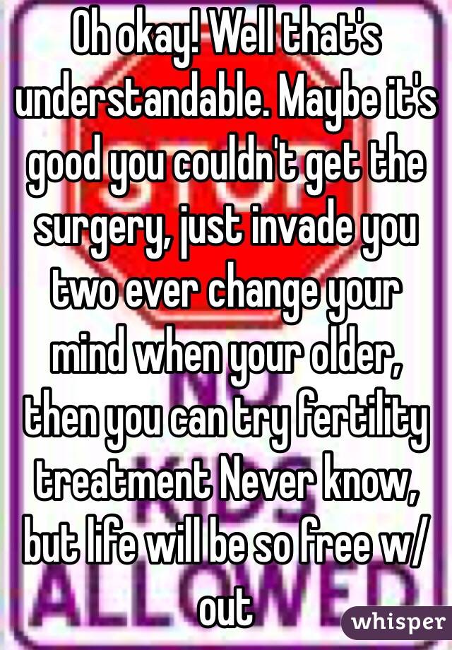 Oh okay! Well that's understandable. Maybe it's good you couldn't get the surgery, just invade you two ever change your mind when your older, then you can try fertility treatment Never know, but life will be so free w/out