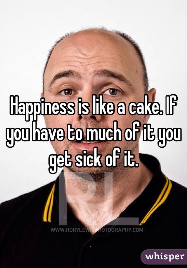 Happiness is like a cake. If you have to much of it you get sick of it.
