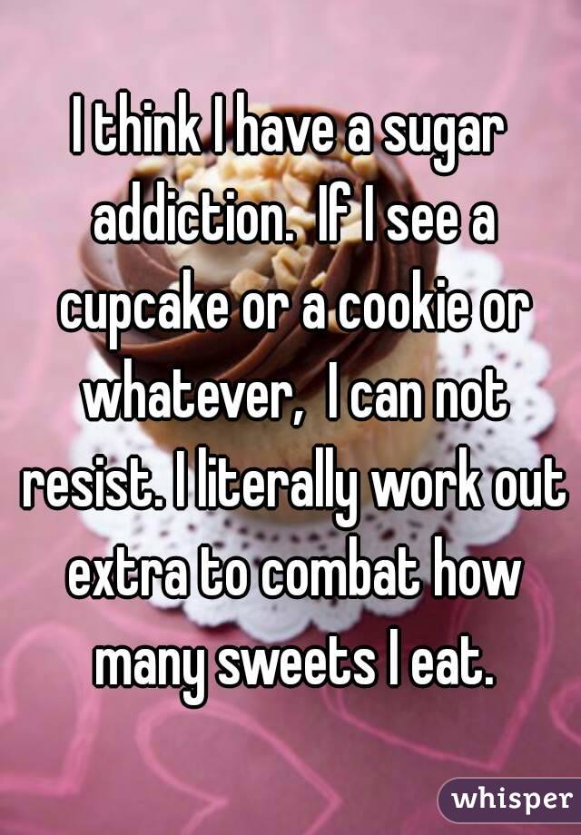 I think I have a sugar addiction.  If I see a cupcake or a cookie or whatever,  I can not resist. I literally work out extra to combat how many sweets I eat.