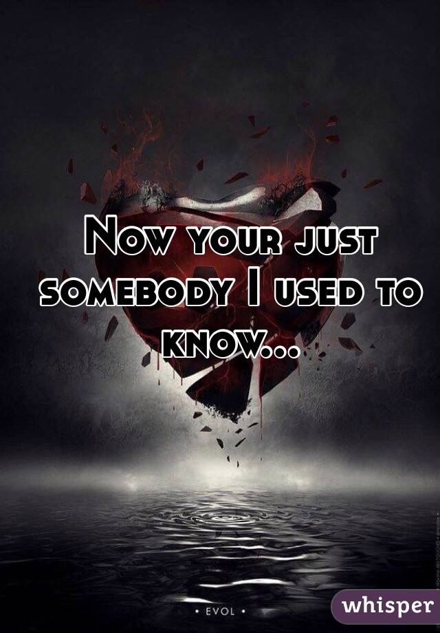 Now your just somebody I used to know... 
