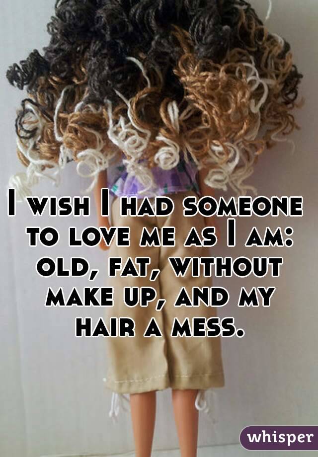 I wish I had someone to love me as I am: old, fat, without make up, and my hair a mess.