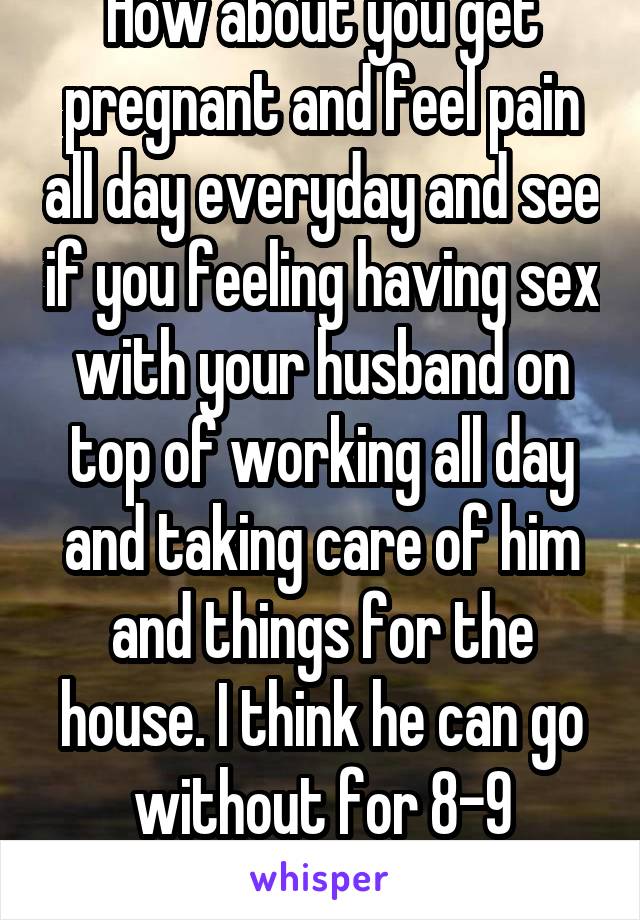 How about you get pregnant and feel pain all day everyday and see if you feeling having sex with your husband on top of working all day and taking care of him and things for the house. I think he can go without for 8-9 months. 