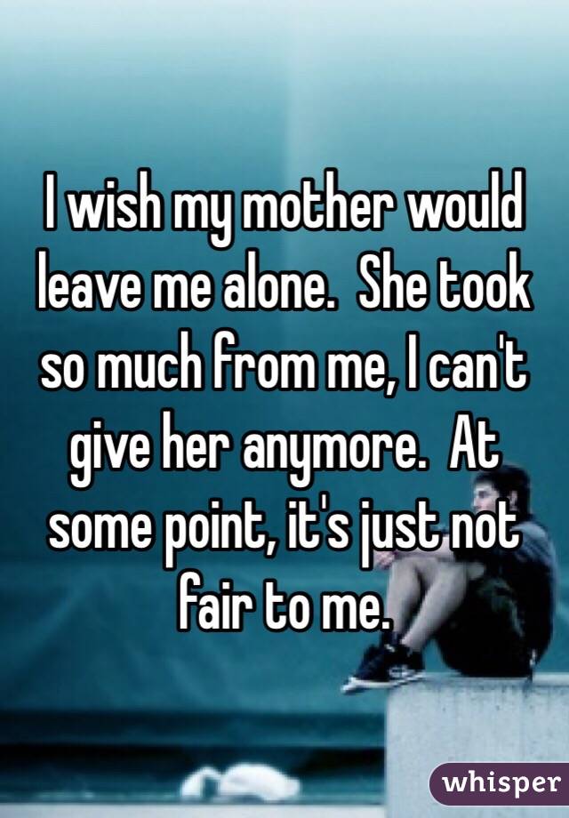 I wish my mother would leave me alone.  She took so much from me, I can't give her anymore.  At some point, it's just not fair to me.