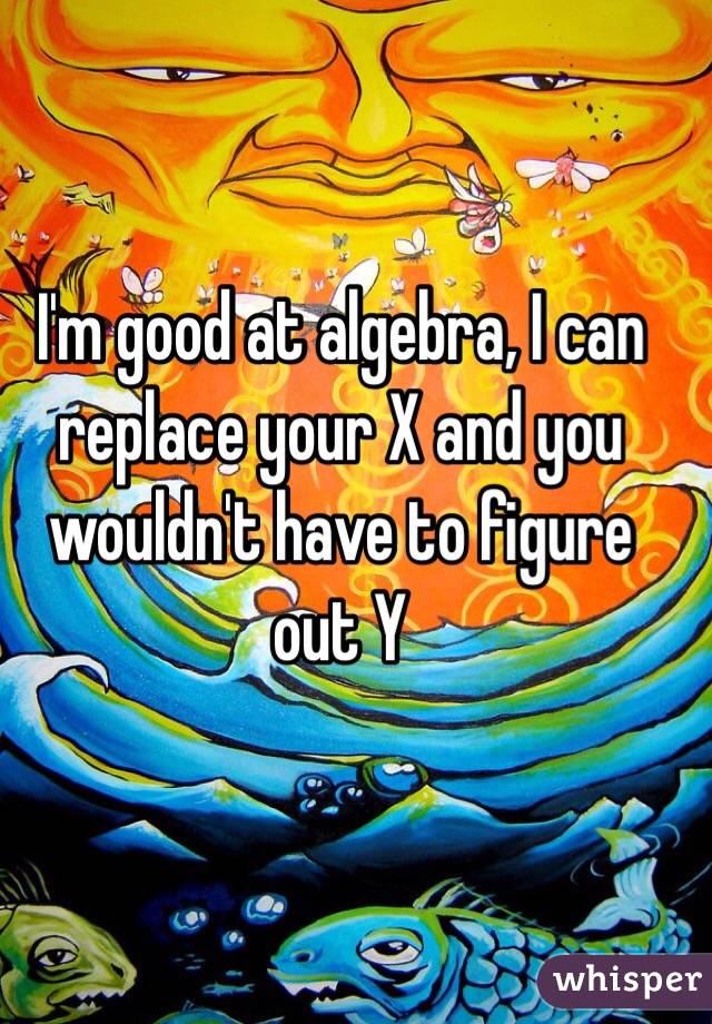I'm good at algebra, I can replace your X and you wouldn't have to figure out Y