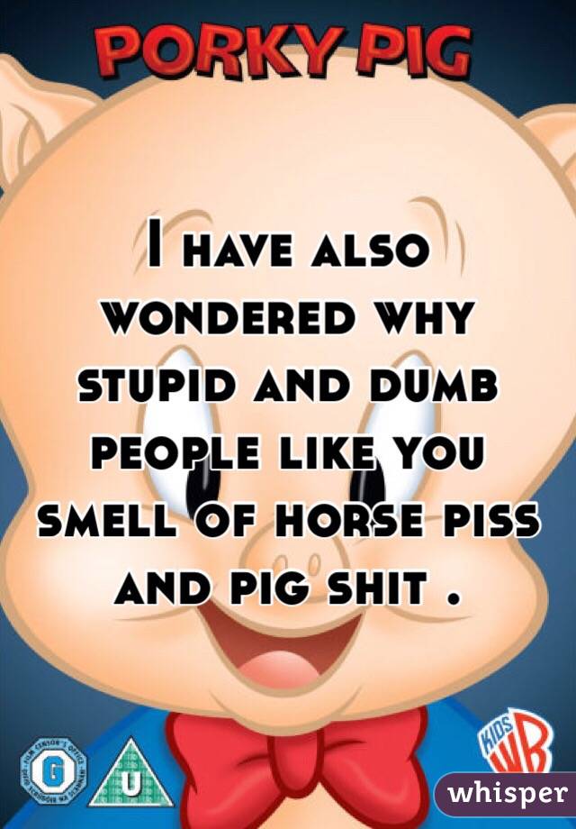 I have also wondered why stupid and dumb people like you smell of horse piss and pig shit . 
