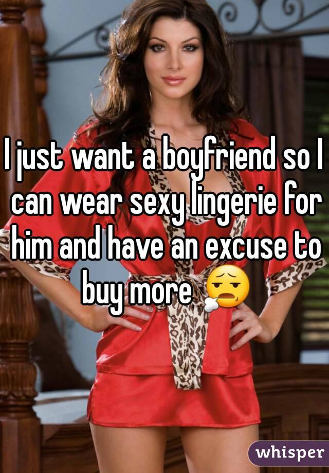 I just want a boyfriend so I can wear sexy lingerie for him and have an excuse to buy more 😧