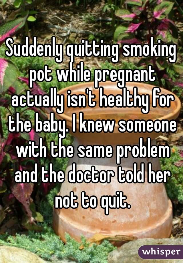 Suddenly quitting smoking pot while pregnant actually isn't healthy for the baby. I knew someone with the same problem and the doctor told her not to quit.