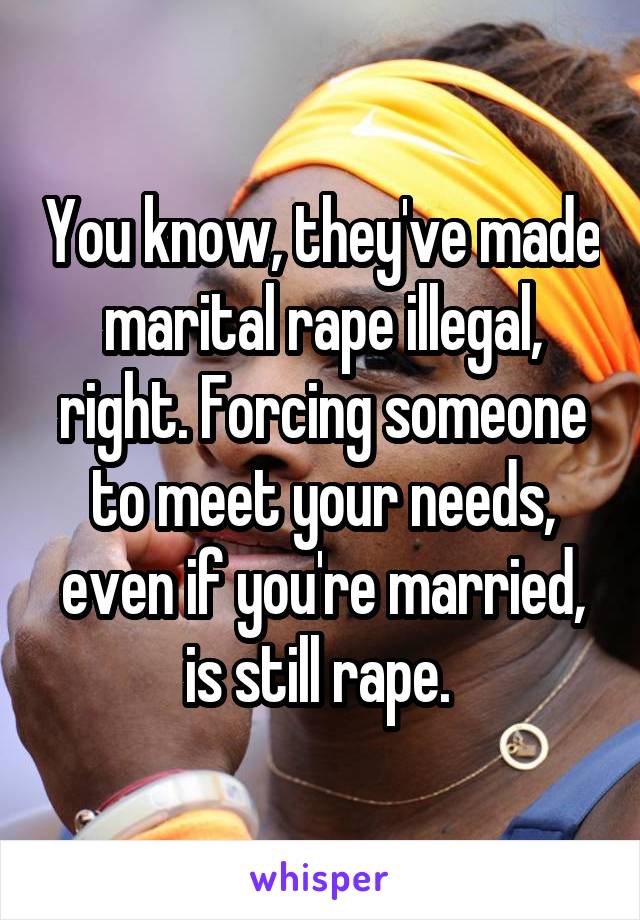 You know, they've made marital rape illegal, right. Forcing someone to meet your needs, even if you're married, is still rape. 