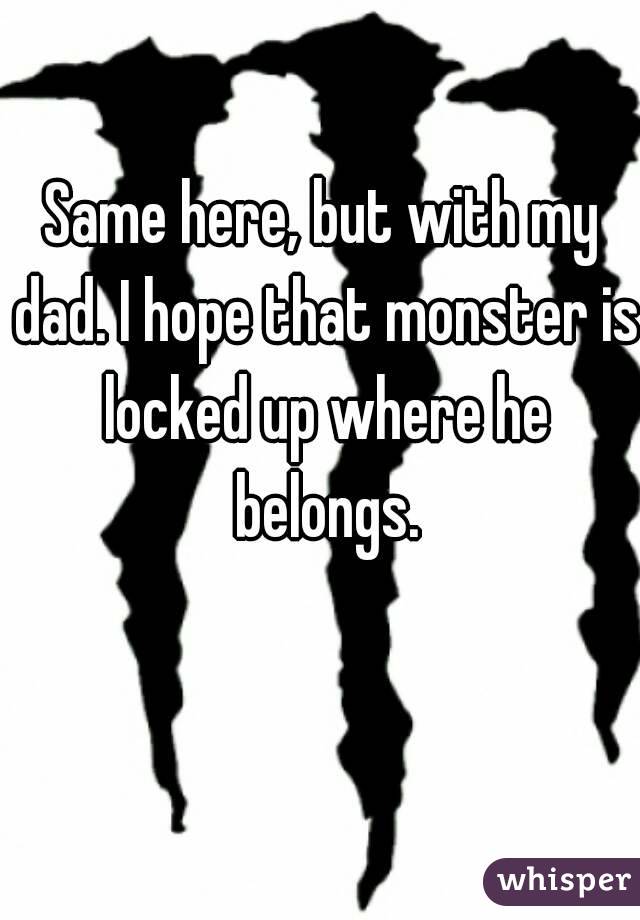 Same here, but with my dad. I hope that monster is locked up where he belongs.
