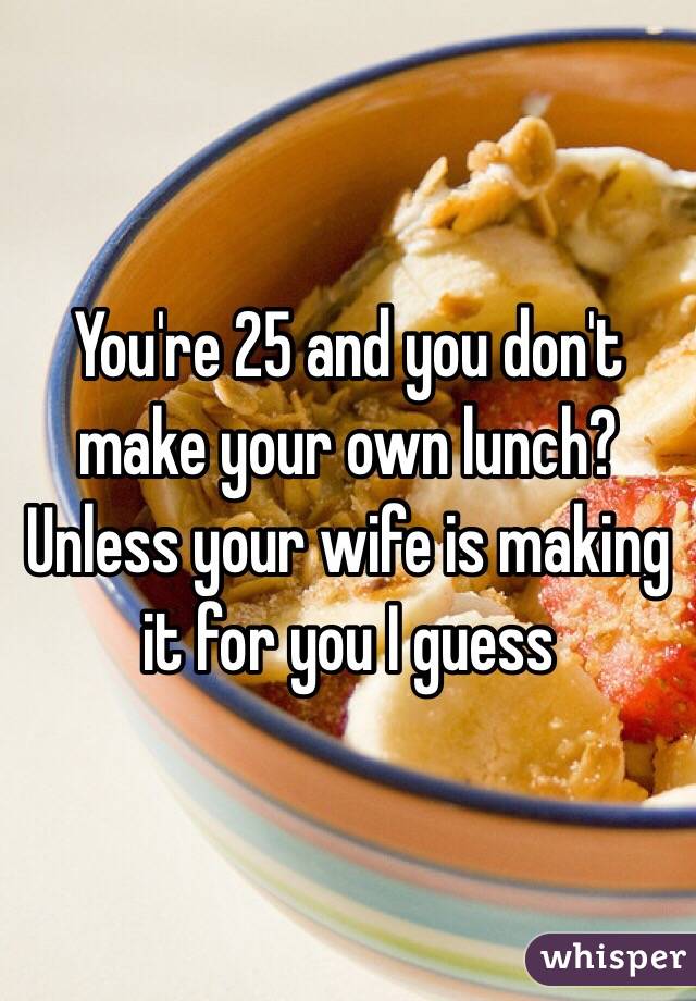 You're 25 and you don't make your own lunch? Unless your wife is making it for you I guess