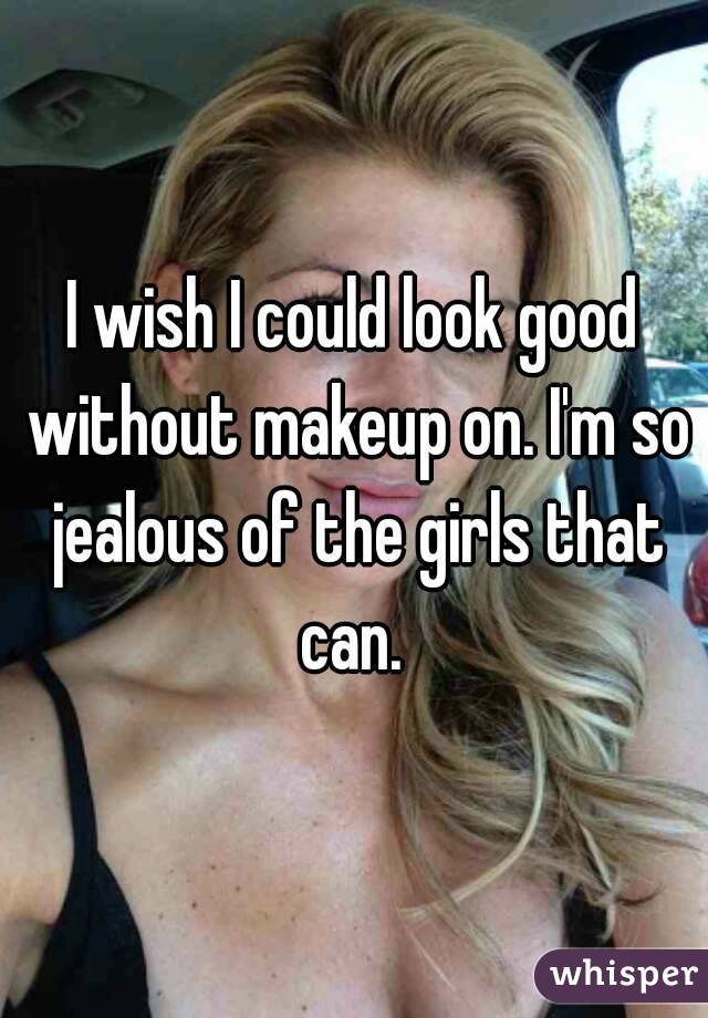 I wish I could look good without makeup on. I'm so jealous of the girls that can. 