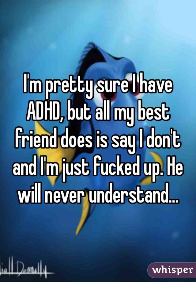 I'm pretty sure I have ADHD, but all my best friend does is say I don't and I'm just fucked up. He will never understand...