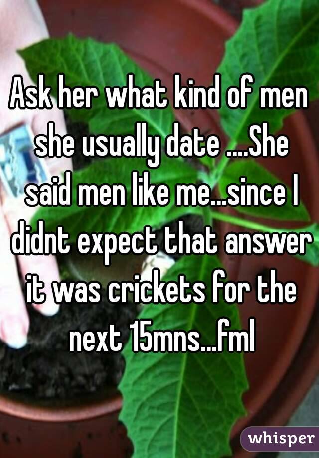 Ask her what kind of men she usually date ....She said men like me...since I didnt expect that answer it was crickets for the next 15mns...fml