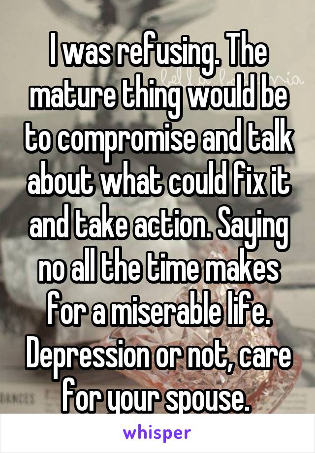 I was refusing. The mature thing would be to compromise and talk about what could fix it and take action. Saying no all the time makes for a miserable life. Depression or not, care for your spouse. 