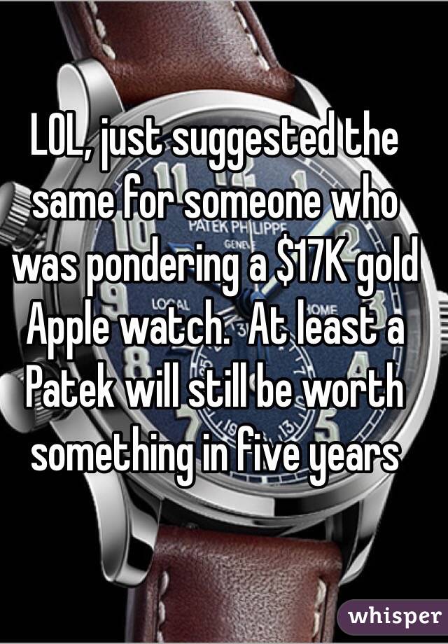 LOL, just suggested the same for someone who was pondering a $17K gold Apple watch.  At least a Patek will still be worth something in five years