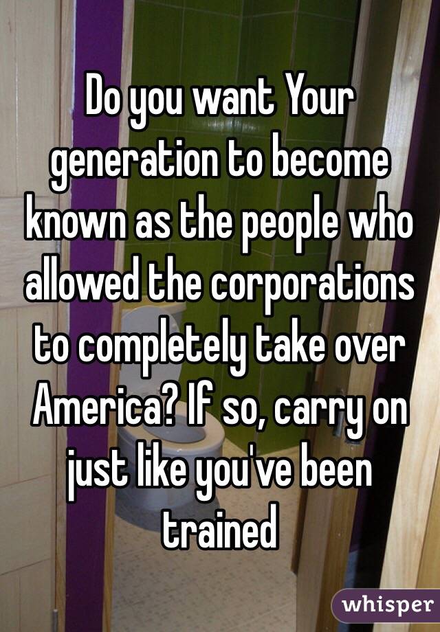 Do you want Your generation to become known as the people who allowed the corporations to completely take over America? If so, carry on just like you've been trained