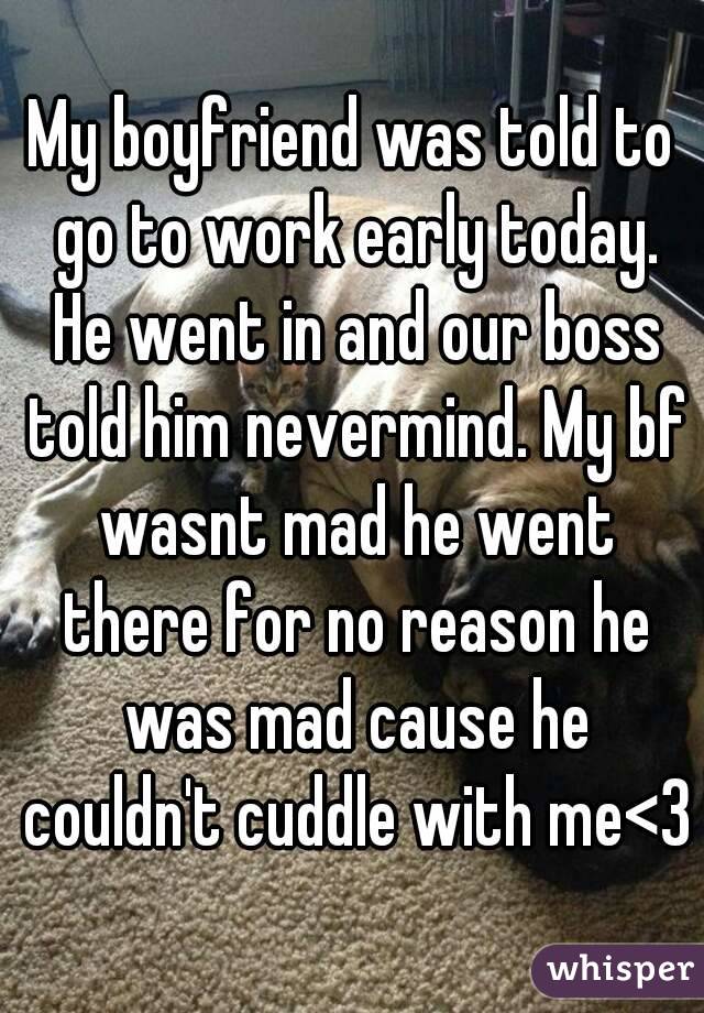 My boyfriend was told to go to work early today. He went in and our boss told him nevermind. My bf wasnt mad he went there for no reason he was mad cause he couldn't cuddle with me<3