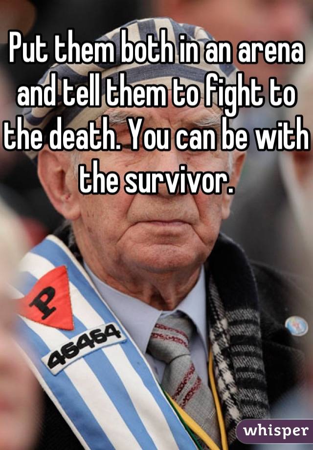 Put them both in an arena and tell them to fight to the death. You can be with the survivor.