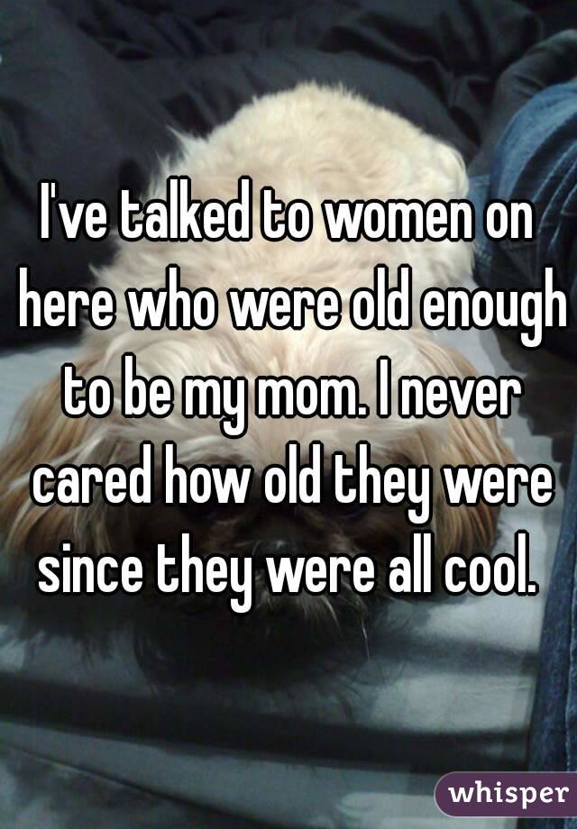 I've talked to women on here who were old enough to be my mom. I never cared how old they were since they were all cool. 