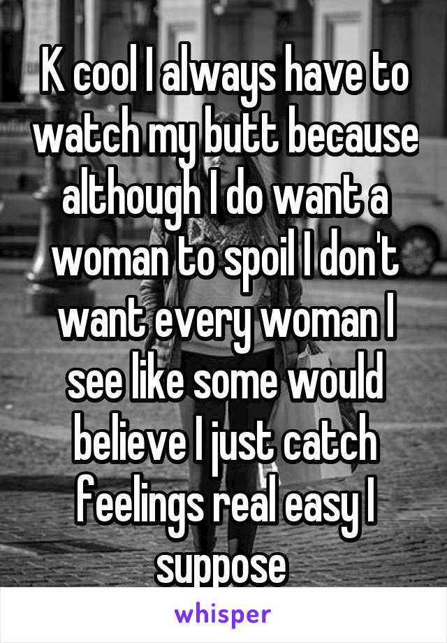 K cool I always have to watch my butt because although I do want a woman to spoil I don't want every woman I see like some would believe I just catch feelings real easy I suppose 