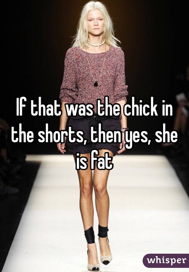 If that was the chick in the shorts, then yes, she is fat