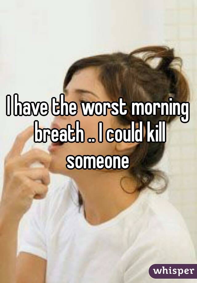 I have the worst morning breath .. I could kill someone 
