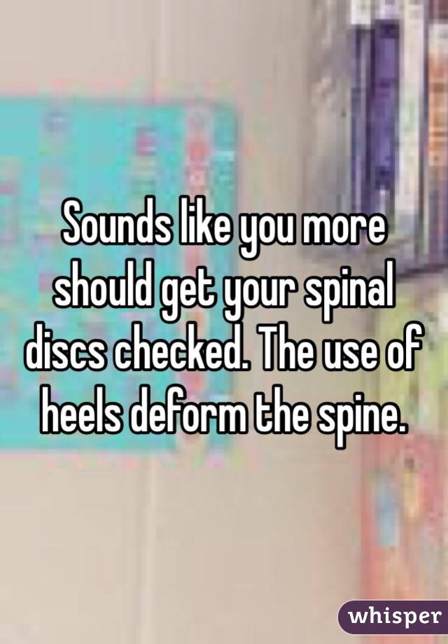 Sounds like you more should get your spinal discs checked. The use of heels deform the spine. 