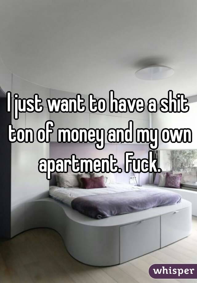 I just want to have a shit ton of money and my own apartment. Fuck.