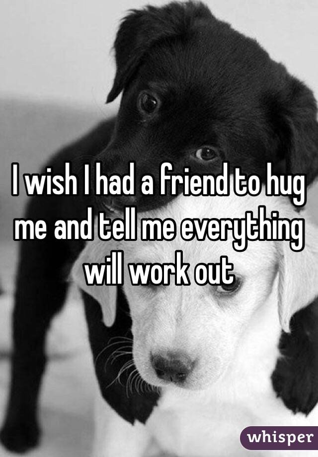 I wish I had a friend to hug me and tell me everything will work out 