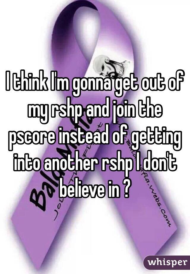 I think I'm gonna get out of my rshp and join the pscore instead of getting into another rshp I don't believe in ?