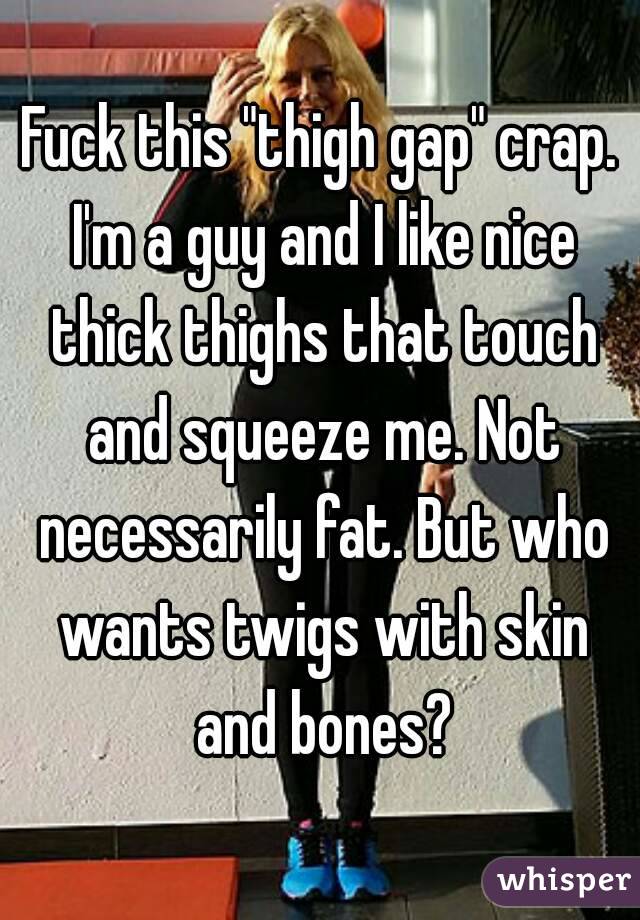 Fuck this "thigh gap" crap. I'm a guy and I like nice thick thighs that touch and squeeze me. Not necessarily fat. But who wants twigs with skin and bones?