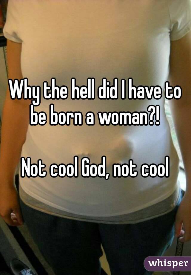 Why the hell did I have to be born a woman?! 

Not cool God, not cool