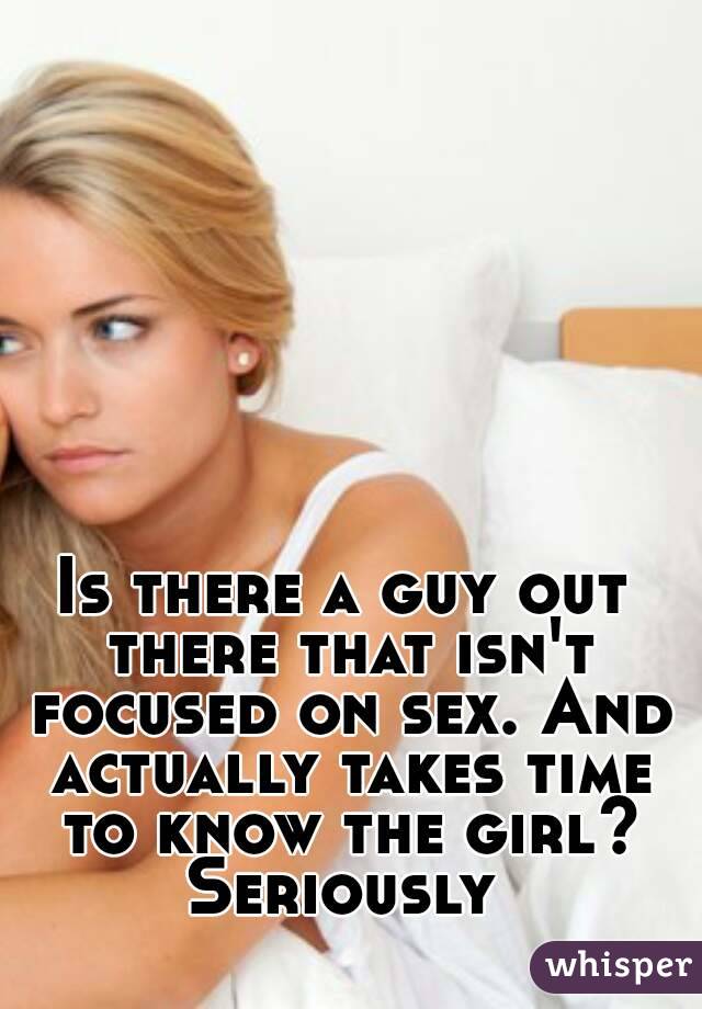 Is there a guy out there that isn't focused on sex. And actually takes time to know the girl? Seriously 