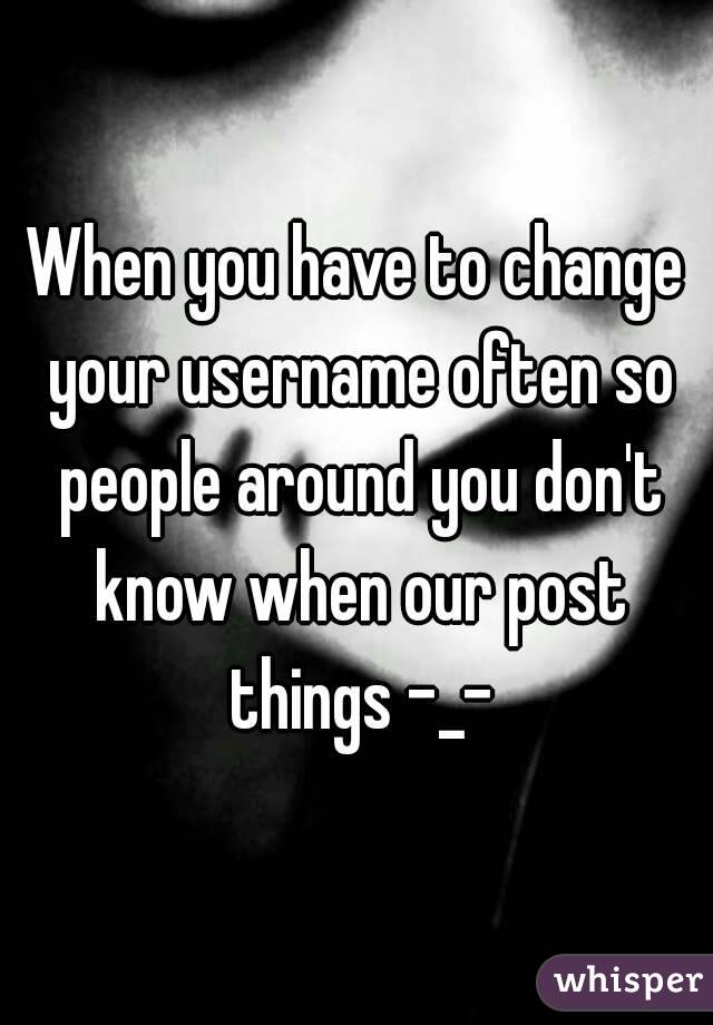 When you have to change your username often so people around you don't know when our post things -_-