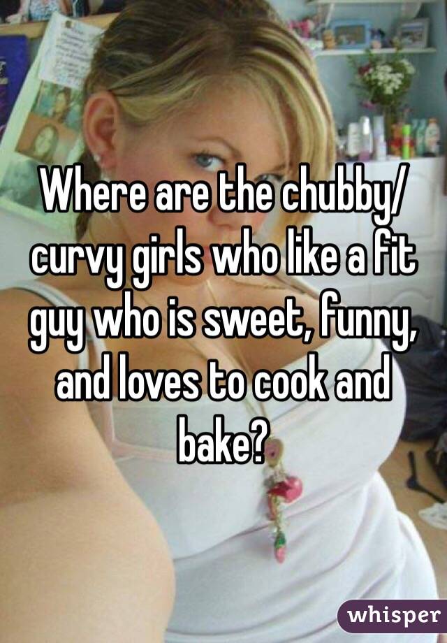 Where are the chubby/ curvy girls who like a fit guy who is sweet, funny, and loves to cook and bake?