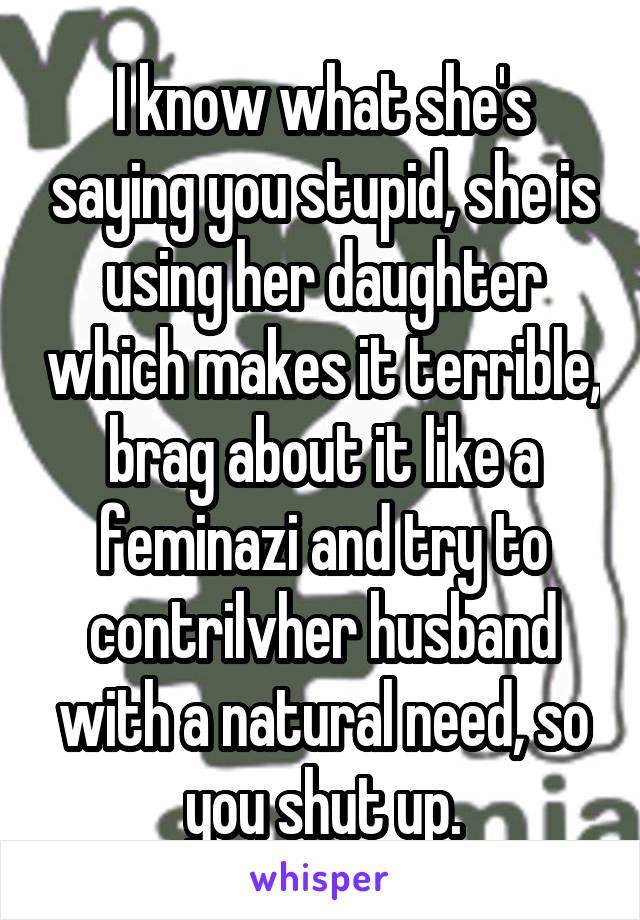 I know what she's saying you stupid, she is using her daughter which makes it terrible, brag about it like a feminazi and try to contrilvher husband with a natural need, so you shut up.