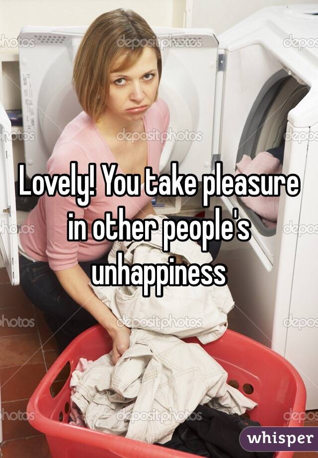 Lovely! You take pleasure in other people's unhappiness