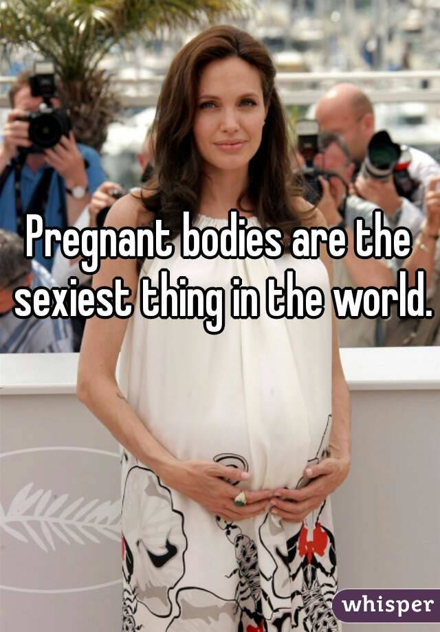 Pregnant bodies are the sexiest thing in the world. 