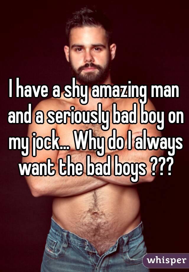 I have a shy amazing man and a seriously bad boy on my jock... Why do I always want the bad boys ???