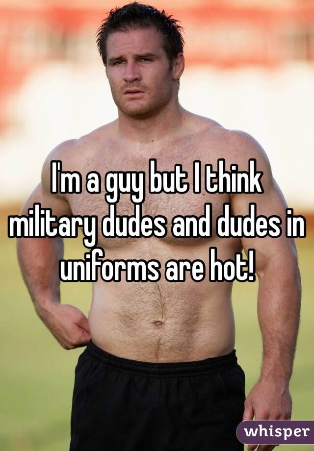 I'm a guy but I think military dudes and dudes in uniforms are hot! 