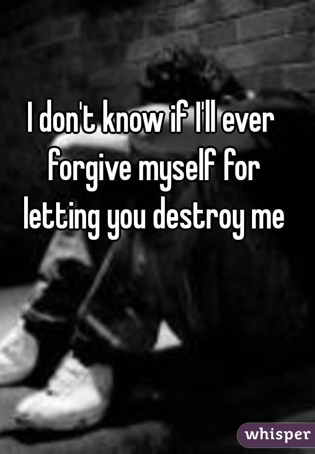 I don't know if I'll ever forgive myself for letting you destroy me
