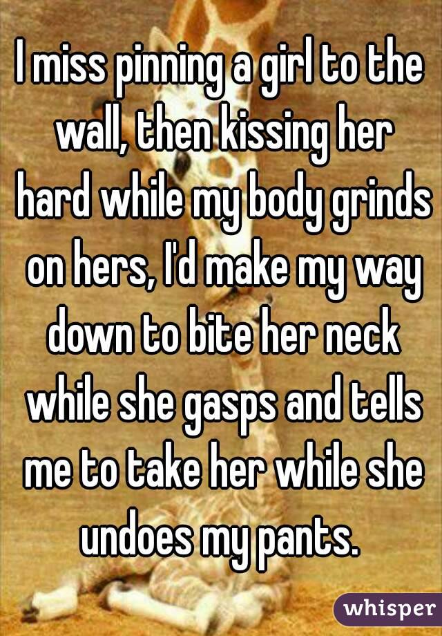 I miss pinning a girl to the wall, then kissing her hard while my body grinds on hers, I'd make my way down to bite her neck while she gasps and tells me to take her while she undoes my pants. 