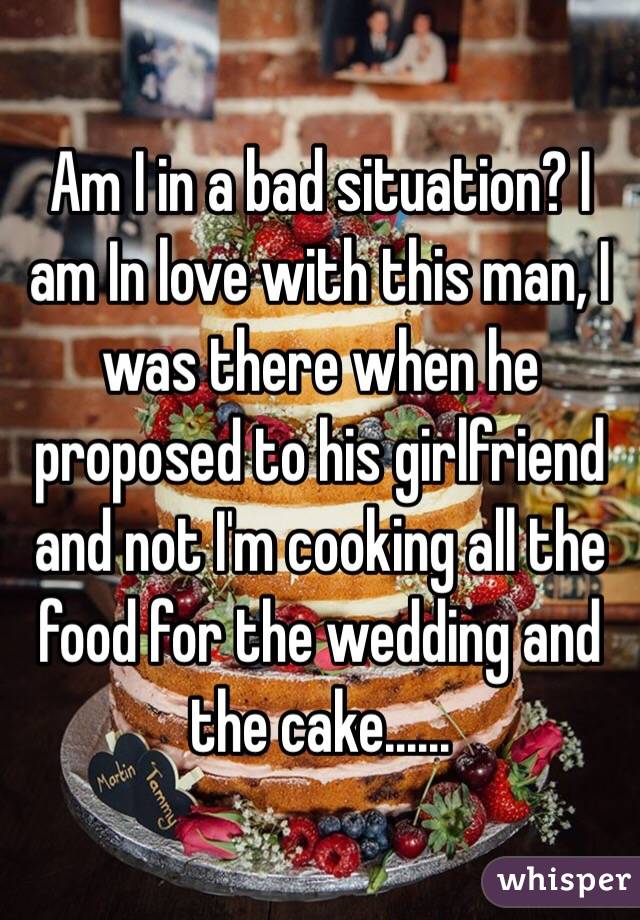 Am I in a bad situation? I am In love with this man, I was there when he proposed to his girlfriend and not I'm cooking all the food for the wedding and the cake......