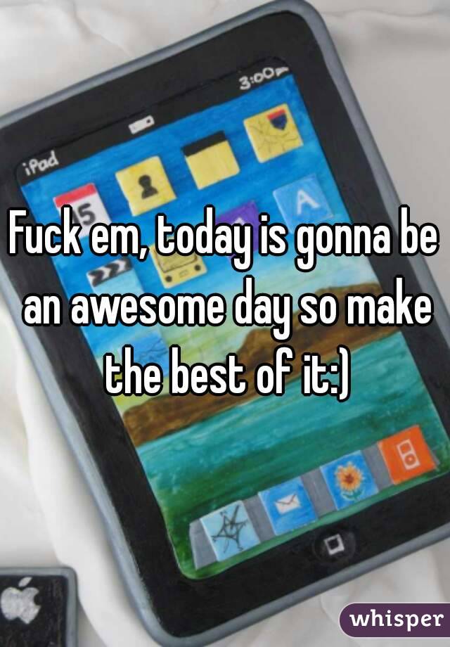 Fuck em, today is gonna be an awesome day so make the best of it:)