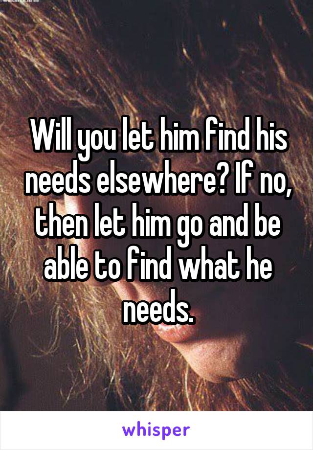 Will you let him find his needs elsewhere? If no, then let him go and be able to find what he needs.