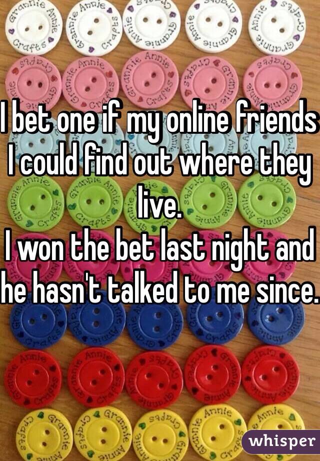 I bet one if my online friends I could find out where they live.
I won the bet last night and he hasn't talked to me since.