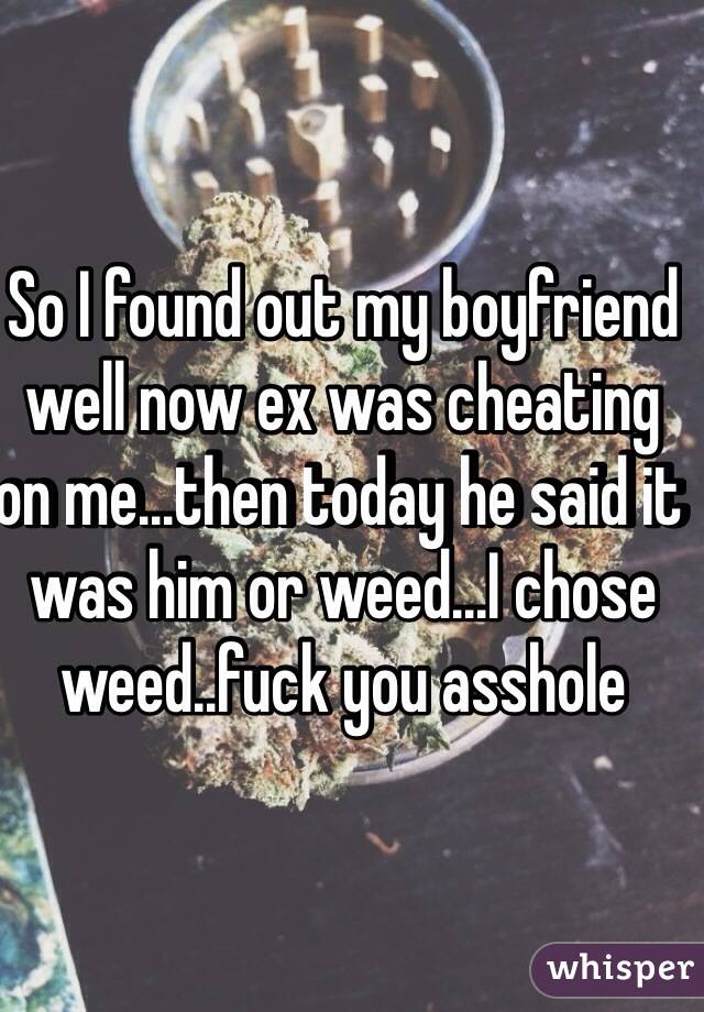 So I found out my boyfriend well now ex was cheating on me...then today he said it was him or weed...I chose weed..fuck you asshole
