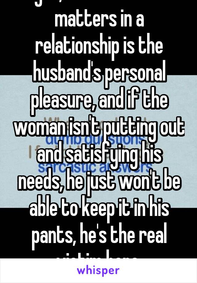  Right, because all that matters in a relationship is the husband's personal pleasure, and if the woman isn't putting out and satisfying his needs, he just won't be able to keep it in his pants, he's the real victim here.
*sarcasm*